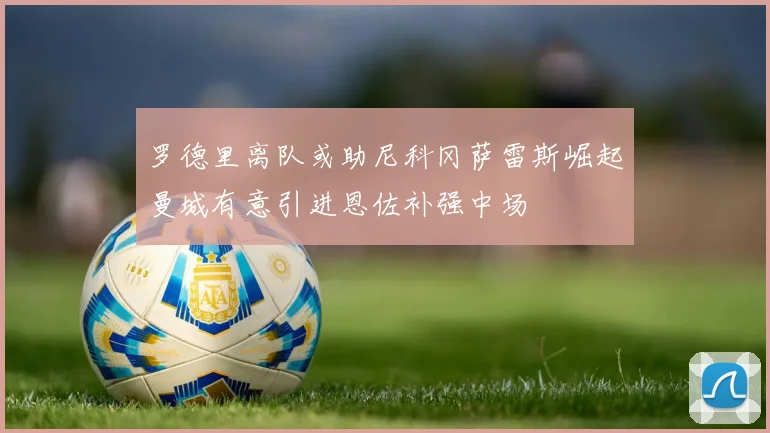罗德里离队或助尼科冈萨雷斯崛起曼城有意引进恩佐补强中场