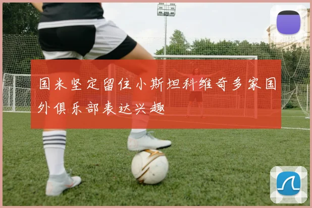 国米坚定留住小斯坦科维奇多家国外俱乐部表达兴趣