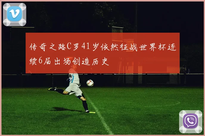 传奇之路C罗41岁依然征战世界杯连续6届出场创造历史