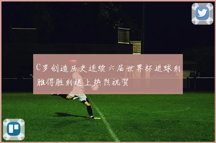 C罗创造历史连续六届世界杯进球利雅得胜利送上热烈祝贺