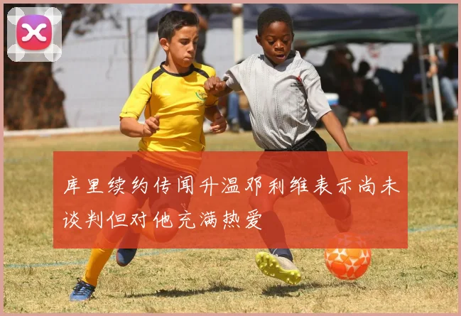 库里续约传闻升温邓利维表示尚未谈判但对他充满热爱